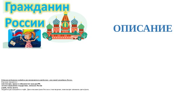 ОПИСАНИЕ  В данном видеоролике подробно рассматривается определение - кто такой гражданин России.  В ролике говорится о:  конституции, правах и обязанностях граждан РФ,  системе управления государством, символах России  (гербе, гимне, флаге).  Подробно рассказывается о гербе. Дано описание флага России и стихотворение, помогающее запомнить цвета флага.     