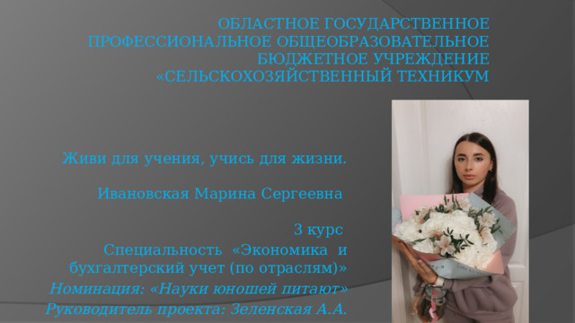 Областное государственное профессиональное общеобразовательное бюджетное учреждение «Сельскохозяйственный техникум Живи для учения, учись для жизни. Ивановская Марина Сергеевна 3 курс Специальность «Экономика и бухгалтерский учет (по отраслям)» Номинация: «Науки юношей питают» Руководитель проекта: Зеленская А.А. 