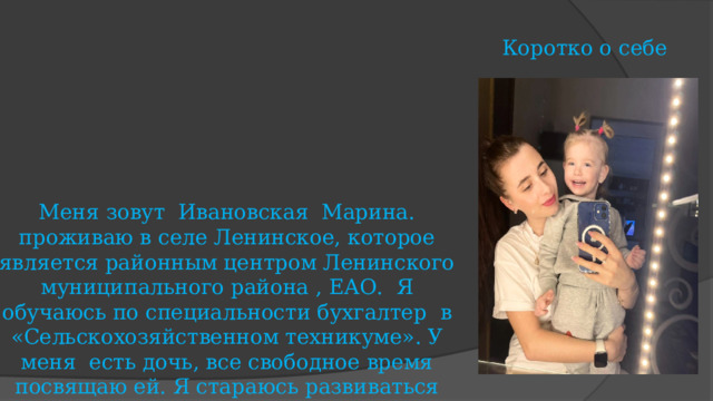 Коротко о себе Меня зовут Ивановская Марина. проживаю в селе Ленинское, которое является районным центром Ленинского муниципального района , ЕАО. Я обучаюсь по специальности бухгалтер в «Сельскохозяйственном техникуме». У меня есть дочь, все свободное время посвящаю ей. Я стараюсь развиваться всесторонне, люблю получать новые знания. Больше всего на свете я ценю отношения с людьми. За время обучения принимала активное участия в различных, творческих мероприятиях и конкурсах, проводимых в группе, на отделении, в техникуме, районе, области, а также всероссийских и международных олимпиадах и конкурсах. 