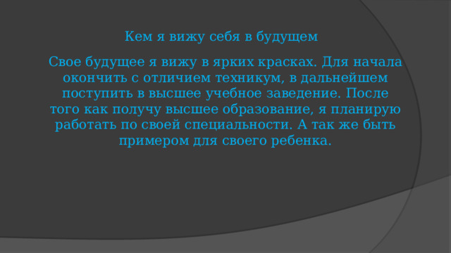 Кем я вижу себя в будущем Свое будущее я вижу в ярких красках. Для начала окончить с отличием техникум, в дальнейшем поступить в высшее учебное заведение. После того как получу высшее образование, я планирую работать по своей специальности. А так же быть примером для своего ребенка. 