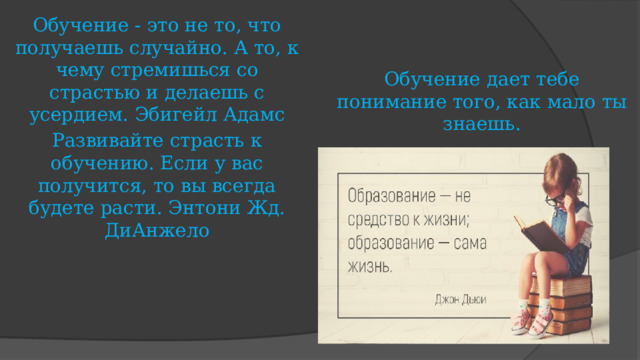 Обучение - это не то, что получаешь случайно. А то, к чему стремишься со страстью и делаешь с усердием. Эбигейл Адамс Развивайте страсть к обучению. Если у вас получится, то вы всегда будете расти. Энтони Жд. ДиАнжело Обучение дает тебе понимание того, как мало ты знаешь.    