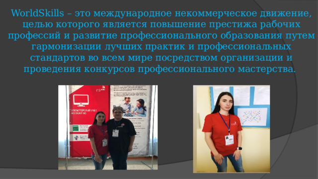 WorldSkills – это международное некоммерческое движение, целью которого является повышение престижа рабочих профессий и развитие профессионального образования путем гармонизации лучших практик и профессиональных стандартов во всем мире посредством организации и проведения конкурсов профессионального мастерства. 