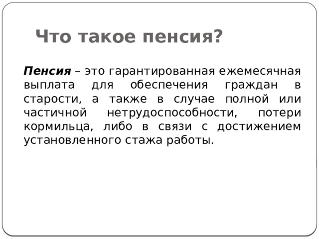 Что такое пенсия?  Пенсия – это гарантированная ежемесячная выплата для обеспечения граждан в старости, а также в случае полной или частичной нетрудоспособности, потери кормильца, либо в связи с достижением установленного стажа работы. 