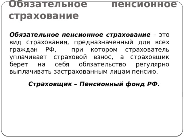 Обязательное пенсионное страхование Обязательное пенсионное страхование – это вид страхования, предназначенный для всех граждан РФ, при котором страхователь уплачивает страховой взнос, а страховщик берет на себя обязательство регулярно выплачивать застрахованным лицам пенсию. Страховщик – Пенсионный фонд РФ. 