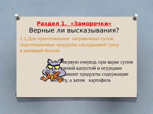     Раздел 1.  «Заморочки»  Верные ли высказывания?     1.1.Для приготовления  заправочных супов подготовленные продукты закладывают сразу в кипящий бульон 1.2.В первую очередь при варке супов с квашеной капустой и огурцами закладывают продукты содержащие кислоту, а затем   картофель 