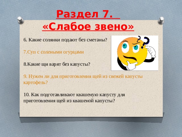  Раздел 7.    «Слабое звено»     6. Какие солянки подают без сметаны? 7.Суп с солеными огурцами 8.Какие щи варят без капусты? 9. Нужен ли для приготовления щей из свежей капусты картофель? 10. Как подготавливают квашеную капусту для приготовления щей из квашеной капусты? 