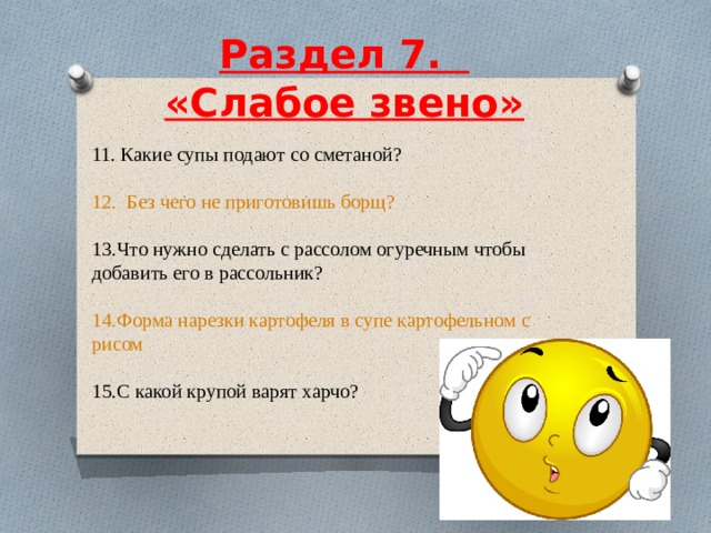  Раздел 7.    «Слабое звено»     11. Какие супы подают со сметаной? 12.  Без чего не приготовишь борщ? 13.Что нужно сделать с рассолом огуречным чтобы добавить его в рассольник? 14.Форма нарезки картофеля в супе картофельном с рисом 15.С какой крупой варят харчо? 