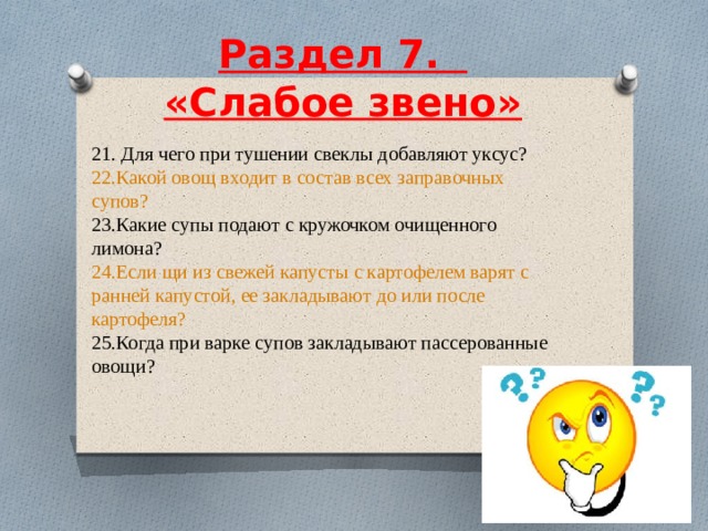  Раздел 7.    «Слабое звено»     21. Для чего при тушении свеклы добавляют уксус? 22.Какой овощ входит в состав всех заправочных супов? 23.Какие супы подают с кружочком очищенного лимона? 24.Если щи из свежей капусты с картофелем варят с ранней капустой, ее закладывают до или после картофеля? 25.Когда при варке супов закладывают пассерованные овощи? 