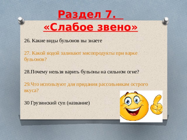  Раздел 7.    «Слабое звено»     26. Какие виды бульонов вы знаете 27. Какой водой заливают мясопродукты при варке бульонов? 28.Почему нельзя варить бульоны на сильном огне? 29.Что используют для придания рассольникам острого вкуса? 30 Грузинский суп (название) 