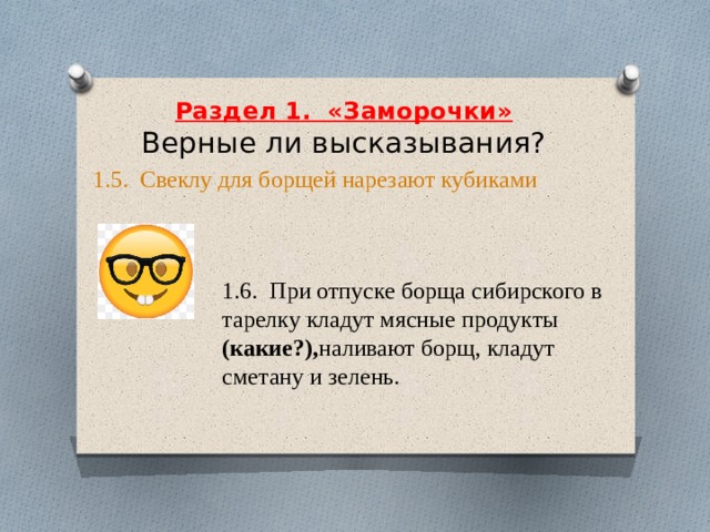     Раздел 1.  «Заморочки»  Верные ли высказывания?     1.5.  Свеклу для борщей нарезают кубиками 1.6. При отпуске борща сибирского в тарелку кладут мясные продукты (какие?), наливают борщ, кладут сметану и зелень. 