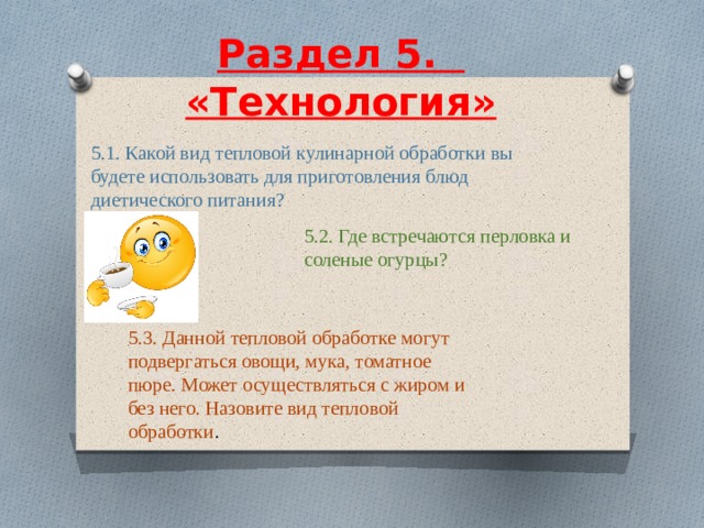  Раздел 5.    «Технология»     5.1. Какой вид тепловой кулинарной обработки вы будете использовать для приготовления блюд диетического питания? 5.2. Где встречаются перловка и соленые огурцы? 5.3. Данной тепловой обработке могут подвергаться овощи, мука, томатное пюре. Может осуществляться с жиром и без него. Назовите вид тепловой обработки . 