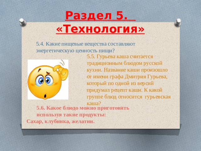  Раздел 5.    «Технология»     5.4. Какие пищевые вещества составляют энергетическую ценность пищи? 5.5. Гурьева каша считается традиционным блюдом русской кухни. Название каши произошло от имени графа Дмитрия Гурьева, который по одной из версий придумал рецепт каши. К какой группе блюд относится гурьевская каша? 5.6. Какое блюдо можно приготовить используя такие продукты: Сахар, клубника, желатин. 
