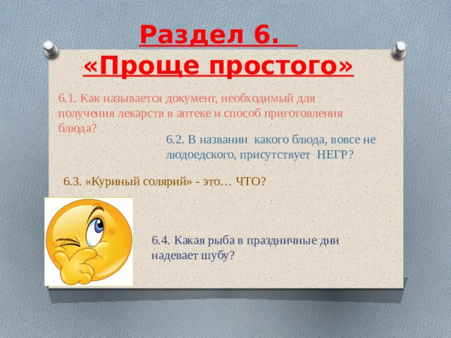  Раздел 6.    «Проще простого»     6.1. Как называется документ, необходимый для получения лекарств в аптеке и способ приготовления блюда? 6.2. В названии какого блюда, вовсе не людоедского, присутствует НЕГР? 6.3. «Куриный солярий» - это… ЧТО? 6.4. Какая рыба в праздничные дни надевает шубу? 