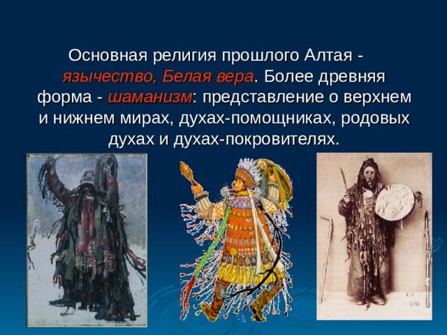 Основная религия прошлого Алтая - язычество, Белая вера . Более древняя форма - шаманизм : представление о верхнем и нижнем мирах, духах-помощниках, родовых духах и духах-покровителях. 