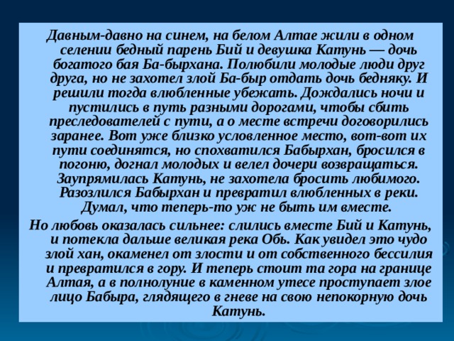 Давным-давно на синем, на белом Алтае жили в одном селении бедный парень Бий и девушка Катунь — дочь богатого бая Ба-бырхана. Полюбили молодые люди друг друга, но не захотел злой Ба-быр отдать дочь бедняку. И решили тогда влюбленные убежать. Дождались ночи и пустились в путь разными дорогами, чтобы сбить преследователей с пути, а о месте встречи договорились заранее. Вот уже близко условленное место, вот-вот их пути соединятся, но спохватился Бабырхан, бросился в погоню, догнал молодых и велел дочери возвращаться. Заупрямилась Катунь, не захотела бросить любимого. Разозлился Бабырхан и превратил влюбленных в реки. Думал, что теперь-то уж не быть им вместе. Но любовь оказалась сильнее: слились вместе Бий и Катунь, и потекла дальше великая река Обь. Как увидел это чудо злой хан, окаменел от злости и от собственного бессилия и превратился в гору. И теперь стоит та гора на границе Алтая, а в полнолуние в каменном утесе проступает злое лицо Бабыра, глядящего в гневе на свою непокорную дочь Катунь. 
