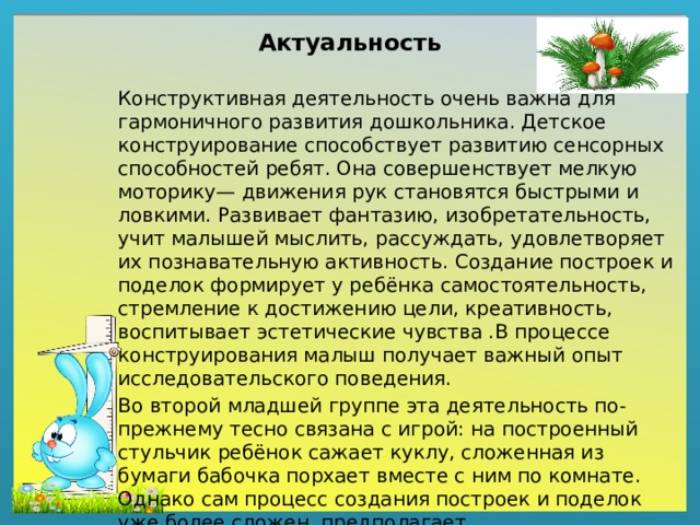 Актуальность Конструктивная деятельность очень важна для гармоничного развития дошкольника. Детское конструирование способствует развитию сенсорных способностей ребят. Она совершенствует мелкую моторику— движения рук становятся быстрыми и ловкими. Развивает фантазию, изобретательность, учит малышей мыслить, рассуждать, удовлетворяет их познавательную активность. Создание построек и поделок формирует у ребёнка самостоятельность, стремление к достижению цели, креативность, воспитывает эстетические чувства .В процессе конструирования малыш получает важный опыт исследовательского поведения. Во второй младшей группе эта деятельность по-прежнему тесно связана с игрой: на построенный стульчик ребёнок сажает куклу, сложенная из бумаги бабочка порхает вместе с ним по комнате. Однако сам процесс создания построек и поделок уже более сложен, предполагает предварительное обдумывание и большее разнообразие материала.                                                                                