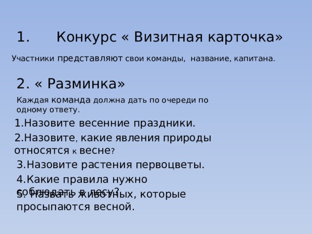 1. Конкурс « Визитная карточка» Участники представляют свои команды,  название, капитана. 2. « Разминка» Каждая команда должна дать по очереди по одному ответу. 1.Назовите весенние праздники. 2.Назовите , какие  явления  природы  относятся к весне ? 3.Назовите растения первоцветы. 4.Какие правила нужно соблюдать в лесу? 5. Назвать животных, которые просыпаются весной. 