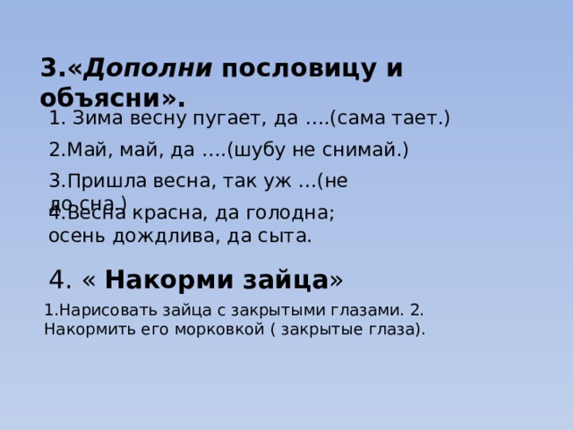 3.« Дополни пословицу и объясни». 1. Зима весну пугает, да ….(сама тает.) 2.Май, май, да ….(шубу не снимай.) 3.Пришла весна, так уж …(не до сна.) 4.Весна красна, да голодна; осень дождлива, да сыта. 4. « Накорми  зайца » 1.Нарисовать зайца с закрытыми глазами. 2. Накормить его морковкой ( закрытые глаза). 