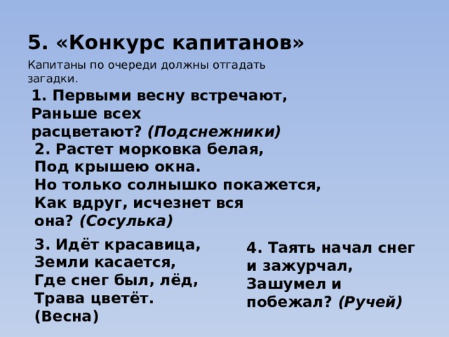 5. «Конкурс капитанов» Капитаны по очереди должны отгадать загадки. 1. Первыми весну встречают,  Раньше всех расцветают?  (Подснежники)   2. Растет морковка белая,  Под крышею окна.  Но только солнышко покажется,  Как вдруг, исчезнет вся она?  (Сосулька)   3. Идёт красавица,  Земли касается,  Где снег был, лёд,  Трава цветёт.  (Весна) 4. Таять начал снег и зажурчал,   Зашумел и побежал?  (Ручей)   