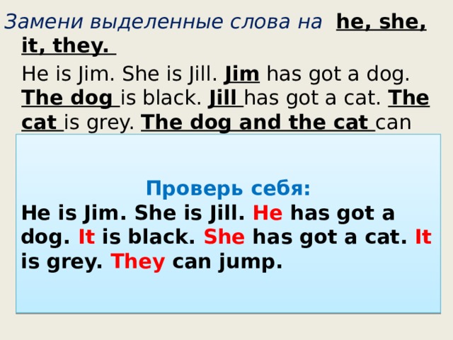 Замени выделенные слова на he, she, it, they.  He is Jim. She is Jill. Jim has got a dog. The dog is black. Jill  has got a cat. The cat is grey. The dog and the cat  can jump. Проверь себя: He is Jim. She is Jill. He has got a dog. It is black. She has got a cat. It is grey. They can jump. 