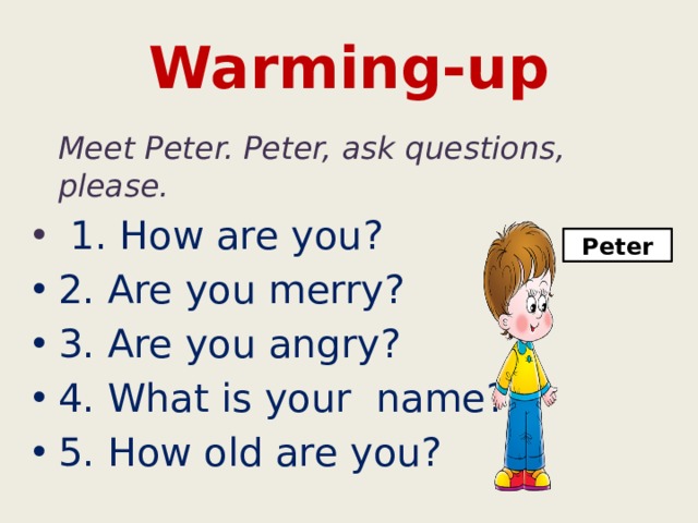 Warming-up  Meet Peter. Peter, ask questions, please.  1. How are you? 2. Are you merry? 3. Are you angry? 4. What is your name? 5. How old are you? Peter 