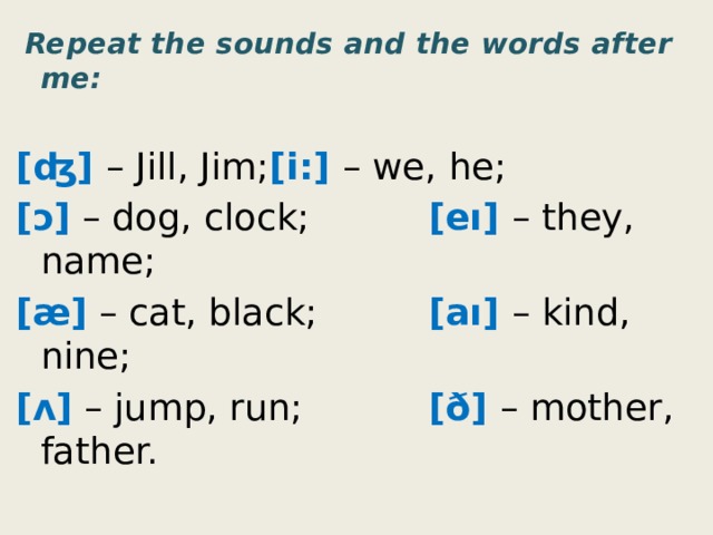  Repeat the sounds and the words after me: [ʤ] – Jill, Jim;   [i:] – we, he; [ɔ] – dog, clock;   [eı] – they, name; [æ] – cat, black;   [aı] – kind, nine; [ʌ] – jump, run;   [ð] – mother, father. 
