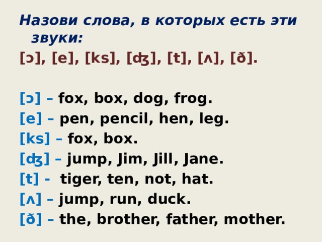 Назови слова, в которых есть эти звуки: [ɔ], [e], [ks], [ʤ], [t], [ʌ], [ð].  [ɔ] – fox, box, dog, frog. [e] – pen, pencil, hen, leg. [ks] – fox, box. [ʤ] – jump, Jim, Jill, Jane. [t] - tiger, ten, not, hat. [ʌ] – jump, run, duck. [ð] – the, brother, father, mother. 