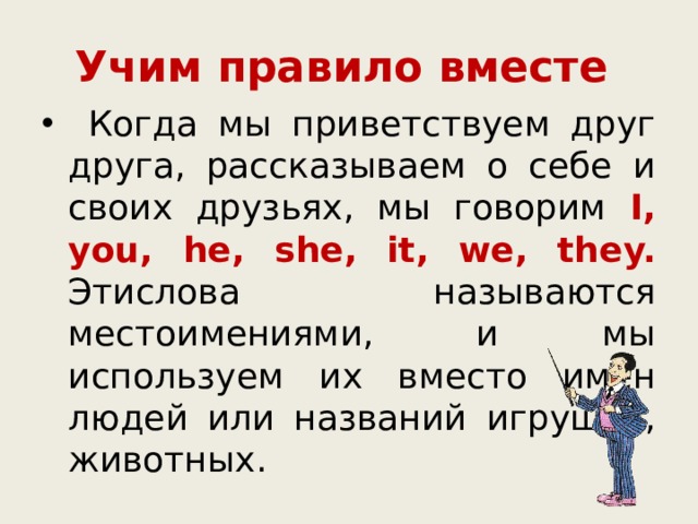 Учим правило вместе  Когда мы приветствуем друг друга, рассказываем о себе и своих друзьях, мы говорим I, you, he, she, it, we, they.  Этислова называются местоимениями, и мы используем их вместо имён людей или названий игрушек, животных. 