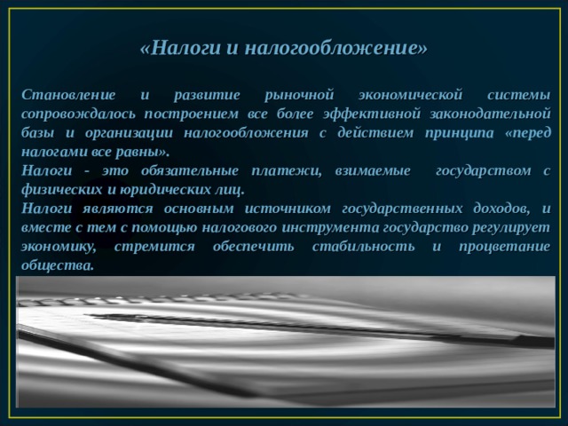  «Налоги и налогообложение»    Становление и развитие рыночной экономической системы сопровождалось построением все более эффективной законодательной базы и организации налогообложения с действием принципа «перед налогами все равны».  Налоги -  это обязательные платежи, взимаемые государством с физических и юридических лиц.  Налоги  являются основным источником государственных доходов, и вместе с тем с помощью налогового инструмента государство регулирует экономику, стремится обеспечить стабильность и процветание общества.  
