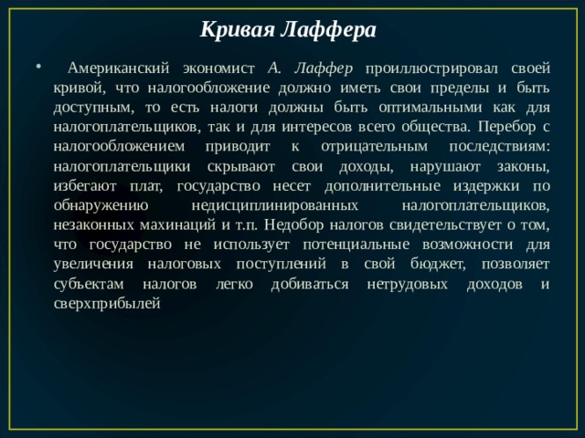 Кривая Лаффера   Американский экономист А. Лаффер проиллюстрировал своей кривой, что налогообложение должно иметь свои пределы и быть доступным, то есть налоги должны быть оптимальными как для налогоплательщиков, так и для интересов всего общества. Перебор с налогообложением приводит к отрицательным последствиям: налогоплательщики скрывают свои доходы, нарушают законы, избегают плат, государство несет дополнительные издержки по обнаружению недисциплинированных налогоплательщиков, незаконных махинаций и т.п. Недобор налогов свидетельствует о том, что государство не использует потенциальные возможности для увеличения налоговых поступлений в свой бюджет, позволяет субъектам налогов легко добиваться нетрудовых доходов и сверхприбылей 