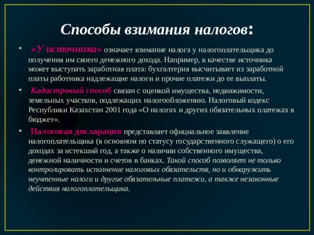 Способы взимания налогов :  «У источника»  означает взимание налога у налогоплательщика до получения им своего денежного дохода. Например, в качестве источника может выступать зара­ботная плата: бухгалтерия высчитывает из заработной платы работника надлежащие налоги и прочие платежи до ее выплаты.  Кадастровый способ  связан с оценкой имущества, недвижимости, земельных участков, подлежащих налогообложению. Налоговый кодекс Республики Казахстан 2001 года «О налогах и других обязатель­ных платежах в бюджет».  Налоговая декларация  представляет официальное заявление налогоплательщика (в основном по статусу государственного служащего) о его доходах за истекший год, а также о наличии собственного имущества, денежной наличности и счетов в банках. Такой способ позволяет не только контролировать исполнение налоговых обязательств, но и обнаружить неучтенные налоги и другие обязательные платежи, а также незаконные действия налогоплательщика. 
