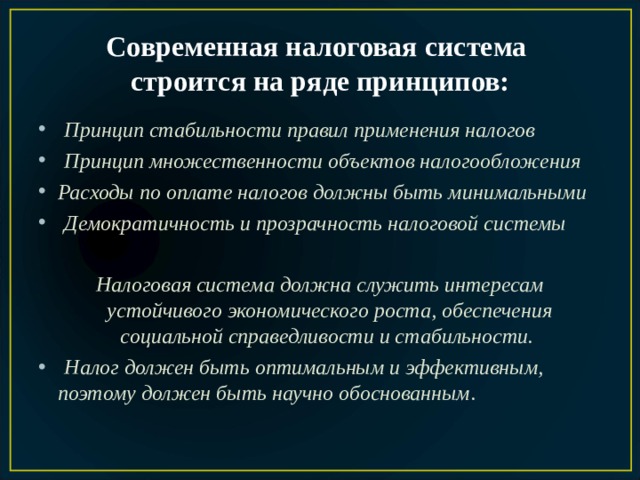 Современная налоговая система  строится на ряде принципов:  Принцип стабильности правил применения налогов  Принцип множественности объектов налогообложения  Расходы по оплате налогов должны быть минимальными  Демократичность и прозрачность налоговой системы    Налоговая система должна служить интересам устойчивого экономического роста, обеспечения социальной справедливости и стабильности.   Налог должен быть оптимальным и эффективным, поэтому должен быть научно обоснованным . 