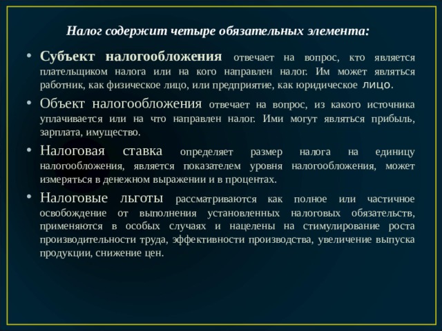 Налог содержит четыре обязательных элемента:  Субъект налогообложения  отвечает на вопрос, кто является плательщиком налога или на кого направлен налог. Им может являться работник, как физическое лицо, или предприятие, как юридическое лицо. Объект налогообложения отвечает на вопрос, из какого источника уплачивается или на что направлен налог. Ими могут являться прибыль, зарплата, имущество. Налоговая ставка определяет размер налога на единицу налогообложения, является показателем уровня налогообложения, может измеряться в денежном выражении и в процентах. Налоговые льготы рассматриваются как полное или частичное освобождение от выполнения установленных налоговых обязательств, применяются в особых случаях и нацелены на стимулирование роста производительности труда, эффективности производства, увеличение выпуска продукции, снижение цен. 