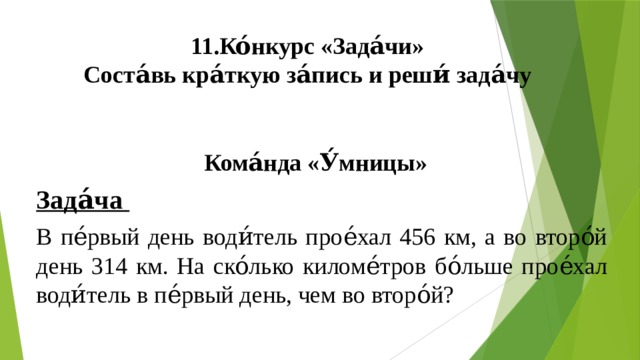 11.Ко́нкурс «Зада́чи»  Соста́вь кра́ткую за́пись и реши́ зада́чу  Кома́нда «У́мницы» Зада́ча В пе́рвый день води́тель прое́хал 456 км, а во второ́й день 314 км. На ско́лько киломе́тров бо́льше прое́хал води́тель в пе́рвый день, чем во второ́й? 