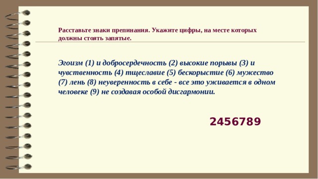 Расставьте знаки препинания. Укажите цифры, на месте которых должны стоять запятые.    Эгоизм (1) и добросердечность (2) высокие порывы (3) и чувственность (4) тщеславие (5) бескорыстие (6) мужество (7) лень (8) неуверенность в себе - все это уживается в одном человеке (9) не создавая особой дисгармонии.  2456789 