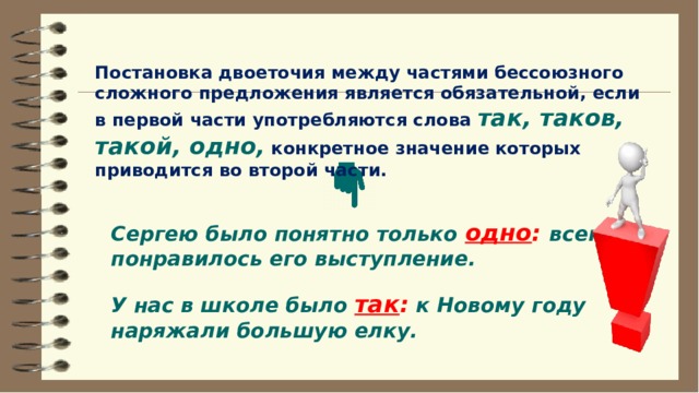 Постановка двоеточия между частями бессоюзного сложного предложения является обязательной, если в первой части употребляются слова  так, таков, такой, одно,  конкретное значение которых приводится во второй части. Сергею было понятно только  одно :  всем понравилось его выступление. У нас в школе было  так : к Новому году наряжали большую елку. 
