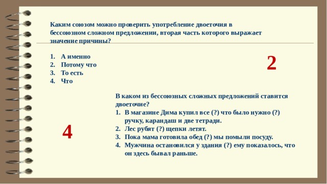 Каким союзом можно проверить употребление двоеточия в бессоюзном сложном предложении, вторая часть которого выражает значение причины?   А именно  Потому что  То есть  Что 2 В каком из бессоюзных сложных предложений ставится двоеточие? В магазине Дима купил все (?) что было нужно (?) ручку, карандаш и две тетради. Лес рубят (?) щепки летят. Пока мама готовила обед (?) мы помыли посуду. Мужчина остановился у здания (?) ему показалось, что он здесь бывал раньше. 4 
