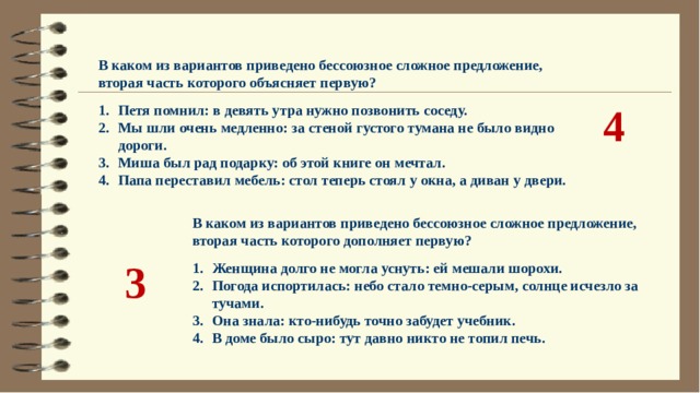 В каком из вариантов приведено бессоюзное сложное предложение, вторая часть которого объясняет первую?  Петя помнил: в девять утра нужно позвонить соседу. Мы шли очень медленно: за стеной густого тумана не было видно дороги. Миша был рад подарку: об этой книге он мечтал. Папа переставил мебель: стол теперь стоял у окна, а диван у двери. 4 В каком из вариантов приведено бессоюзное сложное предложение, вторая часть которого дополняет первую?  Женщина долго не могла уснуть: ей мешали шорохи. Погода испортилась: небо стало темно-серым, солнце исчезло за тучами. Она знала: кто-нибудь точно забудет учебник. В доме было сыро: тут давно никто не топил печь. 3 