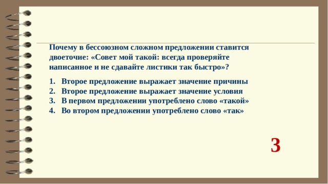 Почему в бессоюзном сложном предложении ставится двоеточие: «Совет мой такой: всегда проверяйте написанное и не сдавайте листики так быстро»?  Второе предложение выражает значение причины Второе предложение выражает значение условия В первом предложении употреблено слово «такой» Во втором предложении употреблено слово «так» 3 