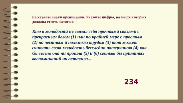 Расставьте знаки препинания. Укажите цифры, на месте которых должны стоять запятые.    Кто в молодости не связал себя прочными связями с прекрасным делом (1) или по крайней мере с простым (2) но честным и полезным трудом (3) тот может считать свою молодость бесследно потерянною (4) как бы весело она ни прошла (5) и (6) сколько бы приятных воспоминаний ни оставила...   234 