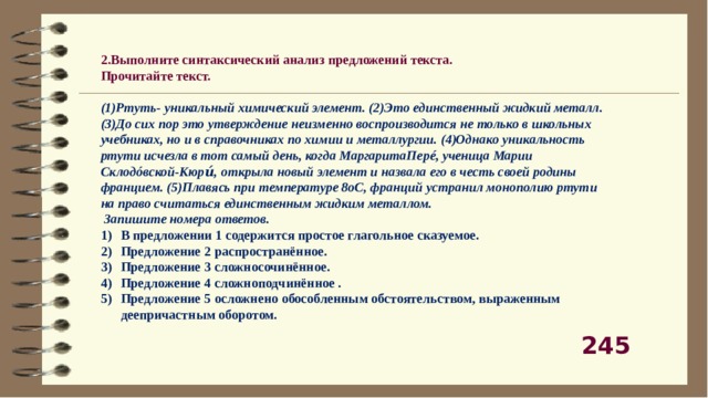 2.Выполните синтаксический анализ предложений текста. Прочитайте текст.  (1)Ртуть- уникальный химический элемент. (2)Это единственный жидкий металл. (3)До сих пор это утверждение неизменно воспроизводится не только в школьных учебниках, но и в справочниках по химии и металлургии. (4)Однако уникальность ртути исчезла в тот самый день, когда МаргаритаПерé, ученица Марии Склодóвской-Кюри́, открыла новый элемент и назвала его в честь своей родины францием. (5)Плавясь при температуре 8оС, франций устранил монополию ртути на право считаться единственным жидким металлом.  Запишите номера ответов. В предложении 1 содержится простое глагольное сказуемое. Предложение 2 распространённое. Предложение 3 сложносочинённое. Предложение 4 сложноподчинённое . Предложение 5 осложнено обособленным обстоятельством, выраженным деепричастным оборотом. 245 