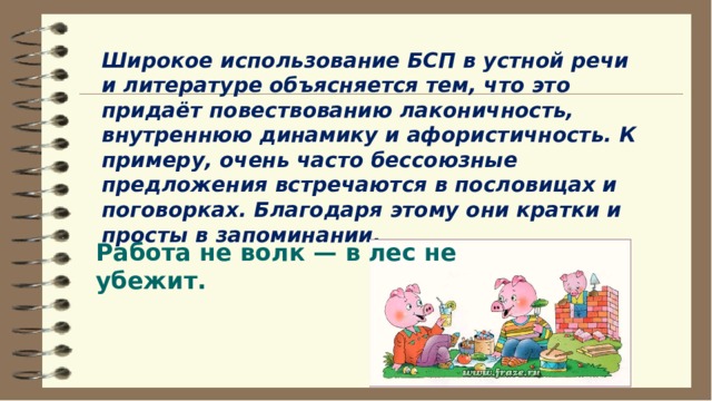 Широкое использование БСП в устной речи и литературе объясняется тем, что это придаёт повествованию лаконичность, внутреннюю динамику и афористичность. К примеру, очень часто бессоюзные предложения встречаются в пословицах и поговорках. Благодаря этому они кратки и просты в запоминании.   Работа не волк — в лес не убежит.   