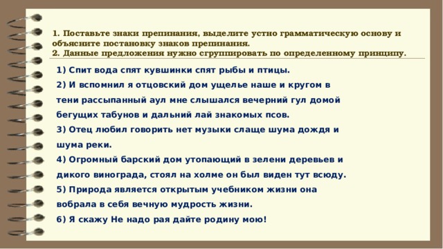 1. Поставьте знаки препинания, выделите устно грамматическую основу и объясните постановку знаков препинания. 2. Данные предложения нужно сгруппировать по определенному принципу. 1) Спит вода спят кувшинки спят рыбы и птицы. 2) И вспомнил я отцовский дом ущелье наше и кругом в тени рассыпанный аул мне слышался вечерний гул домой бегущих табунов и дальний лай знакомых псов. 3) Отец любил говорить нет музыки слаще шума дождя и шума реки. 4) Огромный барский дом утопающий в зелени деревьев и дикого винограда, стоял на холме он был виден тут всюду. 5) Природа является открытым учебником жизни она вобрала в себя вечную мудрость жизни. 6) Я скажу Не надо рая дайте родину мою! 