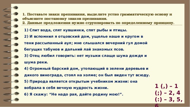 1. Поставьте знаки препинания, выделите устно грамматическую основу и объясните постановку знаков препинания. 2. Данные предложения нужно сгруппировать по определенному принципу. 1) Спит вода, спят кувшинки, спят рыбы и птицы. 2) И вспомнил я отцовский дом, ущелье наше и кругом в тени рассыпанный аул; мне слышался вечерний гул домой бегущих табунов и дальний лай знакомых псов. 3) Отец любил говорить: нет музыки слаще шума дождя и шума реки. 4) Огромный барский дом, утопающий в зелени деревьев и дикого винограда, стоял на холме; он был виден тут всюду. 5) Природа является открытым учебником жизни: она вобрала в себя вечную мудрость жизни. 6) Я скажу: “Не надо рая, дайте родину мою!”. 1 (,) – 1 (;) – 2, 4 (:) – 3, 5, 6 