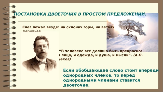 ПОСТАНОВКА ДВОЕТОЧИЯ В ПРОСТОМ ПРЕДЛОЖЕНИИ. Снег лежал везде: на склонах горы, на ветвях деревьев.  “ В человеке все должно быть прекрасно: и лицо, и одежда, и душа, и мысли”. (А.П. Чехов) Если обобщающее слово стоит впереди однородных членов, то перед однородными членами ставится двоеточие.  