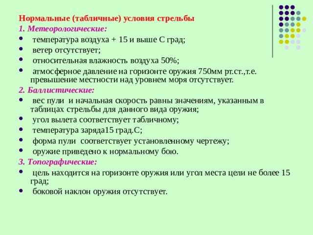 Нормальные (табличные) условия стрельбы 1. Метеорологические:  температура воздуха + 15 и выше С град;  ветер отсутствует;  относительная влажность воздуха 50%;  атмосферное давление на горизонте оружия 750мм рт.ст.,т.е. превышение местности над уровнем моря отсутствует. 2. Баллистические:  вес пули и начальная скорость равны значениям, указанным в таблицах стрельбы для данного вида оружия;  угол вылета соответствует табличному;  температура заряда15 град.С;  форма пули соответствует установленному чертежу;  оружие приведено к нормальному бою. 3. Топографические:  цель находится на горизонте оружия или угол места цели не более 15 град;  боковой наклон оружия отсутствует. 