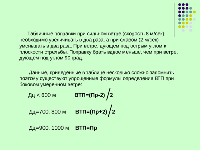    Табличные поправки при сильном ветре (скорость 8 м/сек) необходимо увеличивать в два раза, а при слабом (2 м/сек) – уменьшать в два раза. При ветре, дующем под острым углом к плоскости стрельбы. Поправку брать вдвое меньше, чем при ветре, дующем под углом 90 град.  Данные, приведенные в таблице несколько сложно запомнить, поэтому существуют упрощенные формулы определения ВТП при боковом умеренном ветре:  Дц ВТП=(Пр-2)  2  Дц=700, 800 м ВТП=(Пр+2)  2  Дц=900, 1000 м ВТП=Пр  