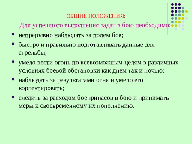 ОБЩИЕ ПОЛОЖЕНИЯ:  Для успешного выполнения задач в бою необходимо: непрерывно наблюдать за полем боя; быстро и правильно подготавливать данные для стрельбы; умело вести огонь по всевозможным целям в различных условиях боевой обстановки как днем так и ночью; наблюдать за результатами огня и умело его корректировать; следить за расходом боеприпасов в бою и принимать меры к своевременному их пополнению. 