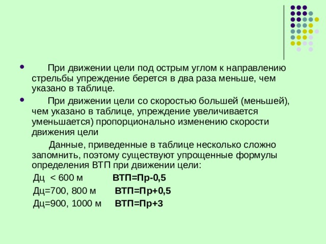  При движении цели под острым углом к направлению стрельбы упреждение берется в два раза меньше, чем указано в таблице.  При движении цели со скоростью большей (меньшей), чем указано в таблице, упреждение увеличивается уменьшается) пропорционально изменению скорости движения цели  Данные, приведенные в таблице несколько сложно запомнить, поэтому существуют упрощенные формулы определения ВТП при движении цели:  Дц ВТП=Пр-0,5  Дц=700, 800 м ВТП=Пр+0,5  Дц=900, 1000 м ВТП=Пр+3 