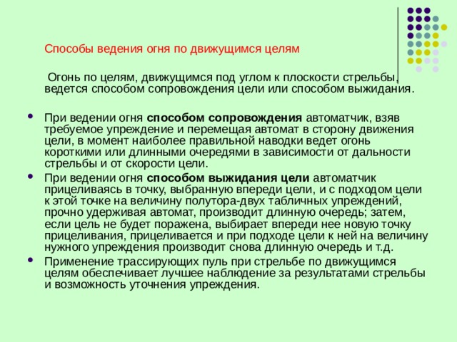  Способы ведения огня по движущимся целям  Огонь по целям, движущимся под углом к плоскости стрельбы, ведется способом сопровождения цели или способом выжидания. При ведении огня способом сопровождения автоматчик, взяв требуемое упреждение и перемещая автомат в сторону движения цели, в момент наиболее правильной наводки ведет огонь короткими или длинными очередями в зависимости от дальности стрельбы и от скорости цели. При ведении огня способом выжидания цели автоматчик прицеливаясь в точку, выбранную впереди цели, и с подходом цели к этой точке на величину полутора-двух табличных упреждений, прочно удерживая автомат, производит длинную очередь; затем, если цель не будет поражена, выбирает впереди нее новую точку прицеливания, прицеливается и при подходе цели к ней на величину нужного упреждения производит снова длинную очередь и т.д. Применение трассирующих пуль при стрельбе по движущимся целям обеспечивает лучшее наблюдение за результатами стрельбы и возможность уточнения упреждения. 